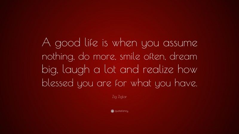 Zig Ziglar Quote: “A good life is when you assume nothing, do more, smile often, dream big, laugh a lot and realize how blessed you are for what you have.”