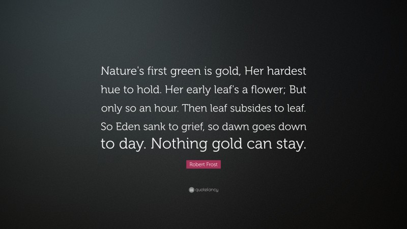 Robert Frost Quote: “Nature's first green is gold, Her hardest hue to hold. Her early leaf's a flower; But only so an hour. Then leaf subsides to leaf. So Eden sank to grief, so dawn goes down to day. Nothing gold can stay.”