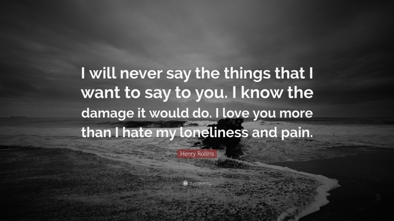 Henry Rollins Quote: “I will never say the things that I want to say to you. I know the damage it would do. I love you more than I hate my loneliness and pain.”