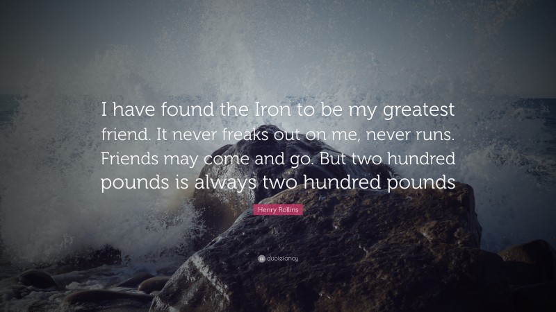 Henry Rollins Quote: “I have found the Iron to be my greatest friend. It never freaks out on me, never runs. Friends may come and go. But two hundred pounds is always two hundred pounds”