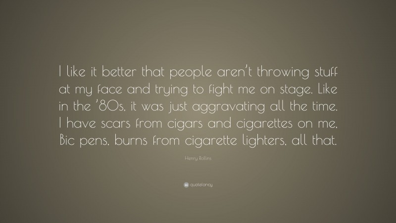 Henry Rollins Quote: “I like it better that people aren’t throwing stuff at my face and trying to fight me on stage. Like in the ’80s, it was just aggravating all the time. I have scars from cigars and cigarettes on me, Bic pens, burns from cigarette lighters, all that.”