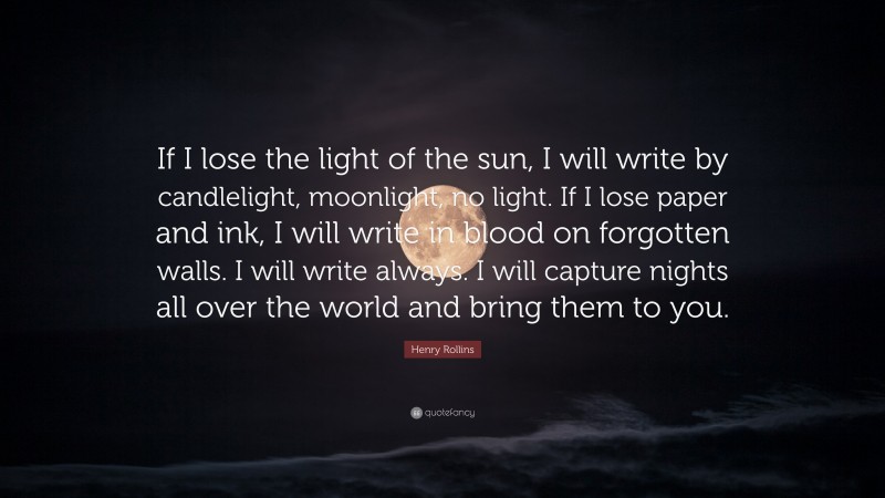 Henry Rollins Quote: “If I lose the light of the sun, I will write by candlelight, moonlight, no light. If I lose paper and ink, I will write in blood on forgotten walls. I will write always. I will capture nights all over the world and bring them to you.”