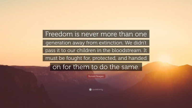 Ronald Reagan Quote: “Freedom is never more than one generation away from extinction. We didn't pass it to our children in the bloodstream. It must be fought for, protected, and handed on for them to do the same.”