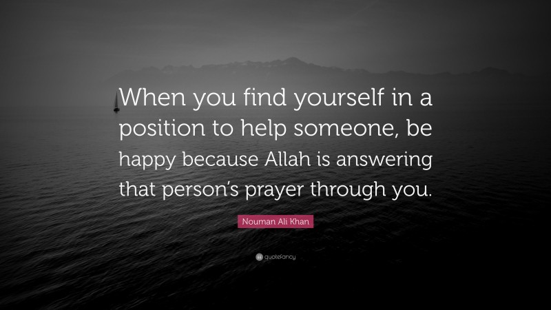 Nouman Ali Khan Quote: “When you find yourself in a position to help someone, be happy because Allah is answering that person’s prayer through you.”