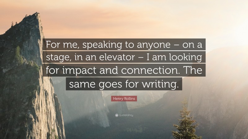 Henry Rollins Quote: “For me, speaking to anyone – on a stage, in an elevator – I am looking for impact and connection. The same goes for writing.”