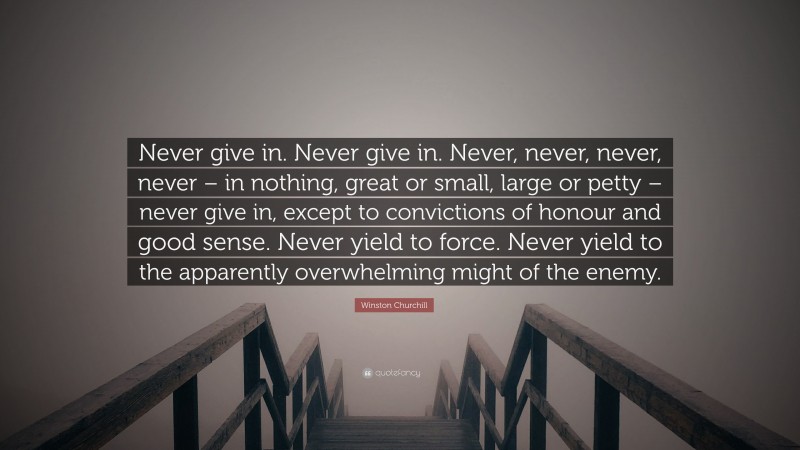 Winston Churchill Quote: “Never give in. Never give in. Never, never, never, never – in nothing, great or small, large or petty – never give in, except to convictions of honour and good sense. Never yield to force. Never yield to the apparently overwhelming might of the enemy.”