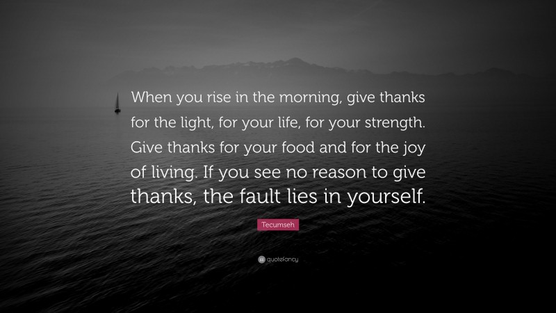 Tecumseh Quote: “When you rise in the morning, give thanks for the light, for your life, for your strength. Give thanks for your food and for the joy of living. If you see no reason to give thanks, the fault lies in yourself.”