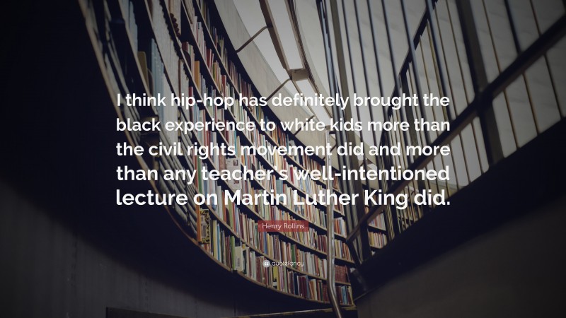 Henry Rollins Quote: “I think hip-hop has definitely brought the black experience to white kids more than the civil rights movement did and more than any teacher’s well-intentioned lecture on Martin Luther King did.”