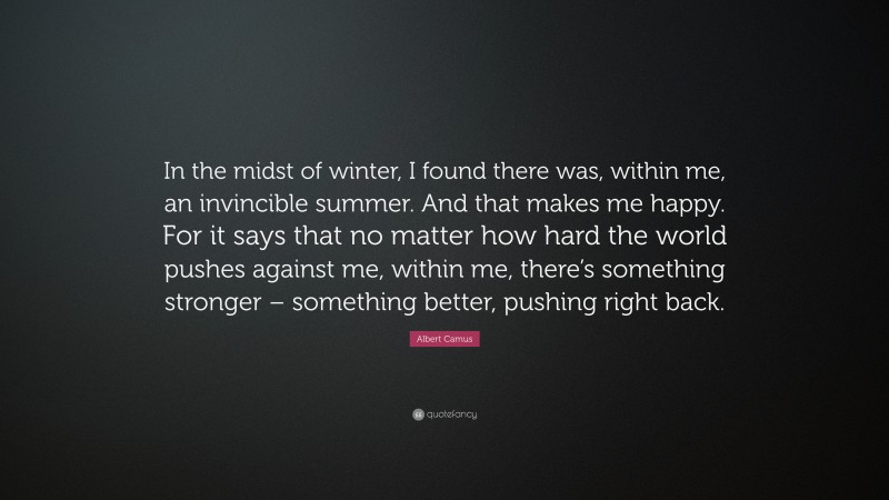 Albert Camus Quote: “In the midst of winter, I found there was, within me, an invincible summer. And that makes me happy. For it says that no matter how hard the world pushes against me, within me, there’s something stronger – something better, pushing right back.”