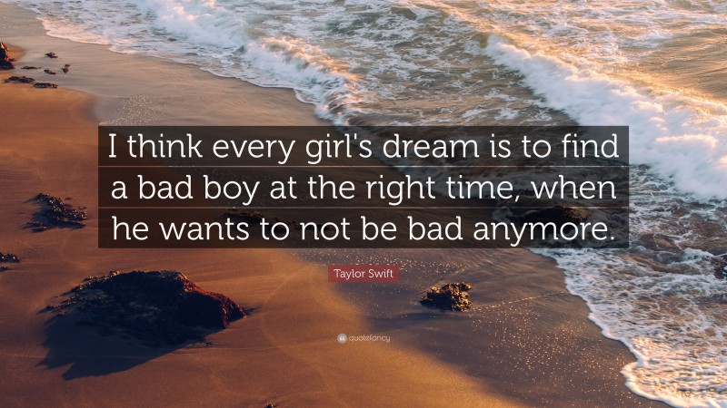 Taylor Swift Quote: “I think every girl's dream is to find a bad boy at the right time, when he wants to not be bad anymore.”