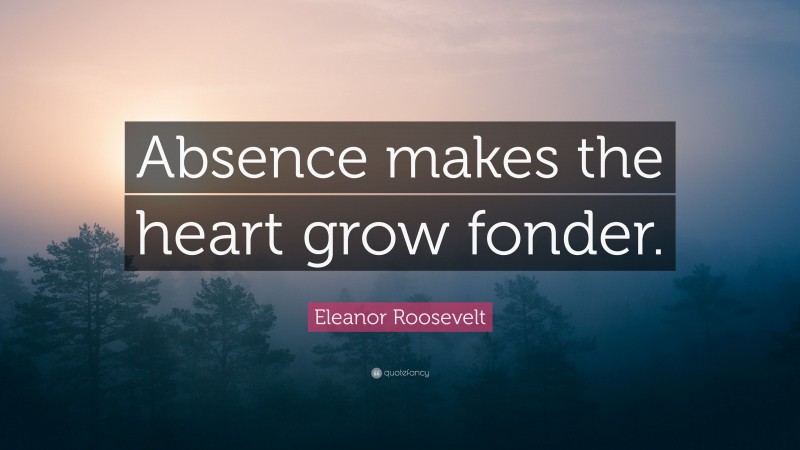 Eleanor Roosevelt Quote: “Absence makes the heart grow fonder.”
