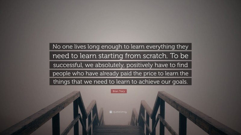 Brian Tracy Quote: “No one lives long enough to learn everything they need to learn starting from  scratch. To be successful, we absolutely, positively have to find people who  have already paid the price to learn the things that we need to learn to achieve  our goals.”