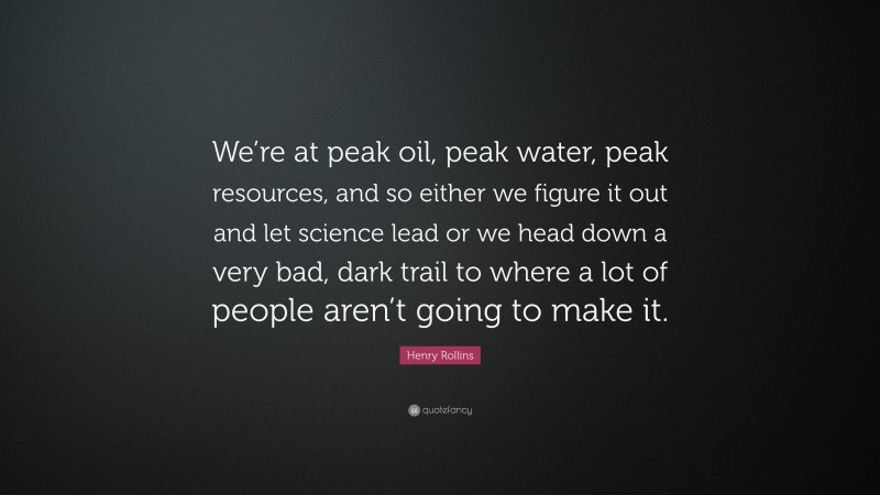 Henry Rollins Quote: “We’re at peak oil, peak water, peak resources, and so either we figure it out and let science lead or we head down a very bad, dark trail to where a lot of people aren’t going to make it.”