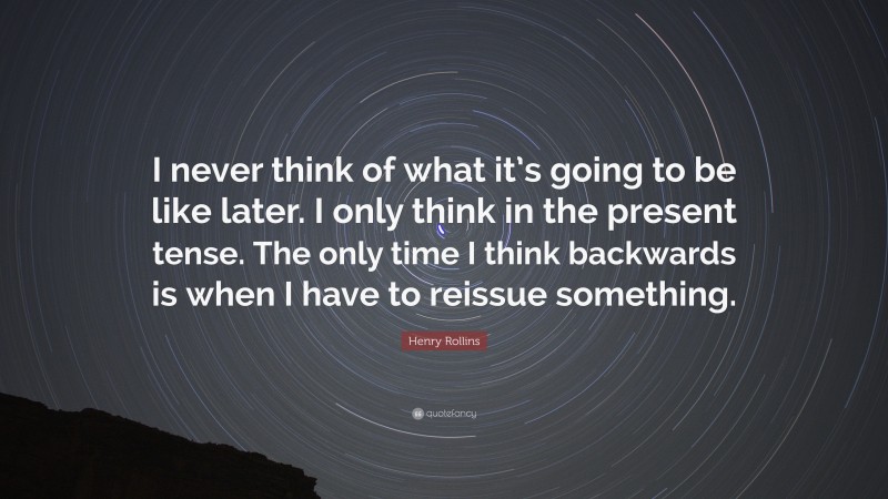 Henry Rollins Quote: “I never think of what it’s going to be like later. I only think in the present tense. The only time I think backwards is when I have to reissue something.”