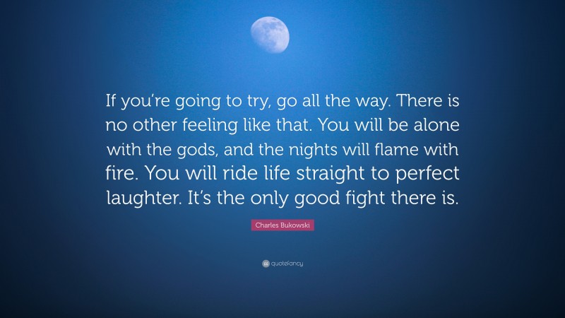 Charles Bukowski Quote: “If you’re going to try, go all the way. There is no other feeling like that. You will be alone with the gods, and the nights will flame with fire. You will ride life straight to perfect laughter. It’s the only good fight there is.”