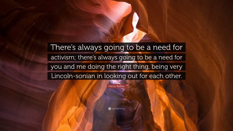 Henry Rollins Quote: “There’s always going to be a need for activism; there’s always going to be a need for you and me doing the right thing, being very Lincoln-sonian in looking out for each other.”