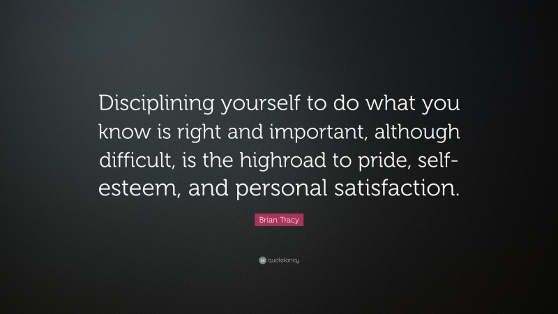 Brian Tracy Quote: “Disciplining yourself to do what you know is right and important, although difficult, is the highroad to pride, self-esteem, and personal satisfaction.”
