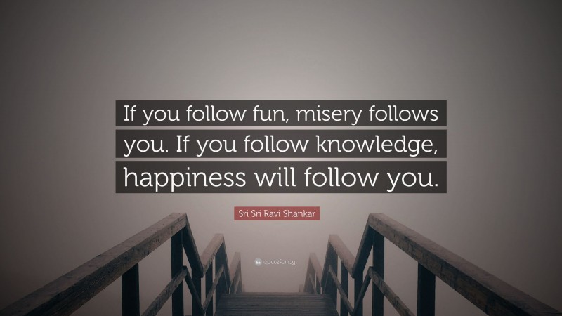 Sri Sri Ravi Shankar Quote: “If you follow fun, misery follows you. If you follow knowledge, happiness will follow you.”
