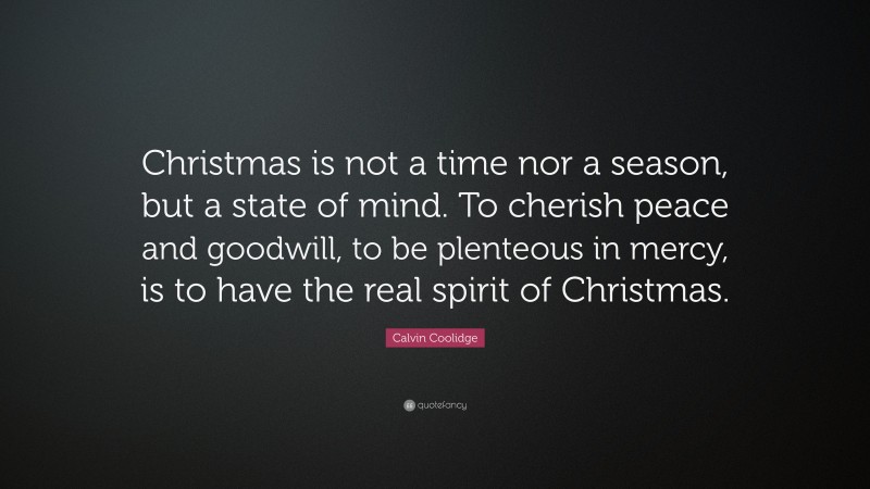 Calvin Coolidge Quote: “Christmas is not a time nor a season, but a state of mind. To cherish peace and goodwill, to be plenteous in mercy, is to have the real spirit of Christmas.”