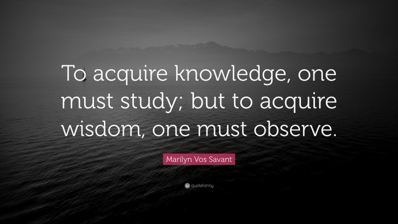 Marilyn Vos Savant Quote: “To acquire knowledge, one must study; but to acquire wisdom, one must observe.”