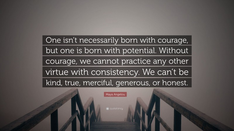 Maya Angelou Quote: “One isn’t necessarily born with courage, but one is born with potential. Without courage, we cannot practice any other virtue with consistency. We can’t be kind, true, merciful, generous, or honest.”