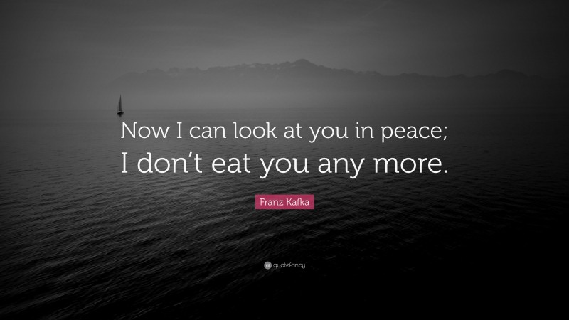 Franz Kafka Quote: “Now I can look at you in peace; I don’t eat you any more.”