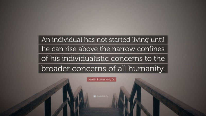 Martin Luther King Jr. Quote: “An individual has not started living until he can rise above the narrow confines of his individualistic concerns to the broader concerns of all humanity.”