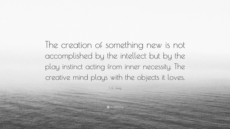 C.G. Jung Quote: “The creation of something new is not accomplished by the intellect but by the play instinct acting from inner necessity. The creative mind plays with the objects it loves. ”