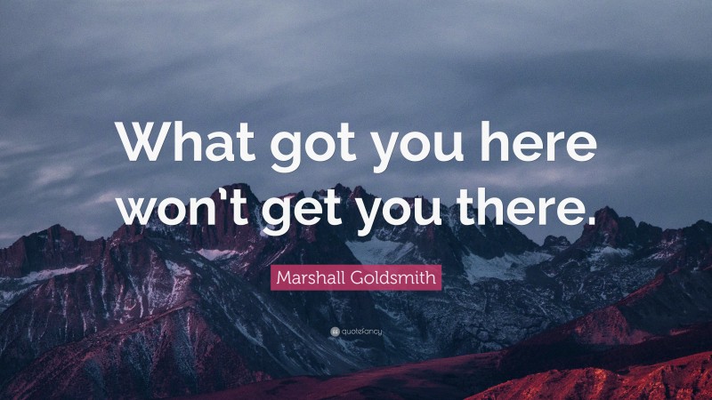 Marshall Goldsmith Quote: “What got you here won’t get you there.”