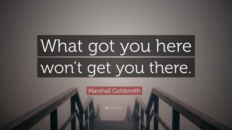 Marshall Goldsmith Quote: “What got you here won’t get you there.”
