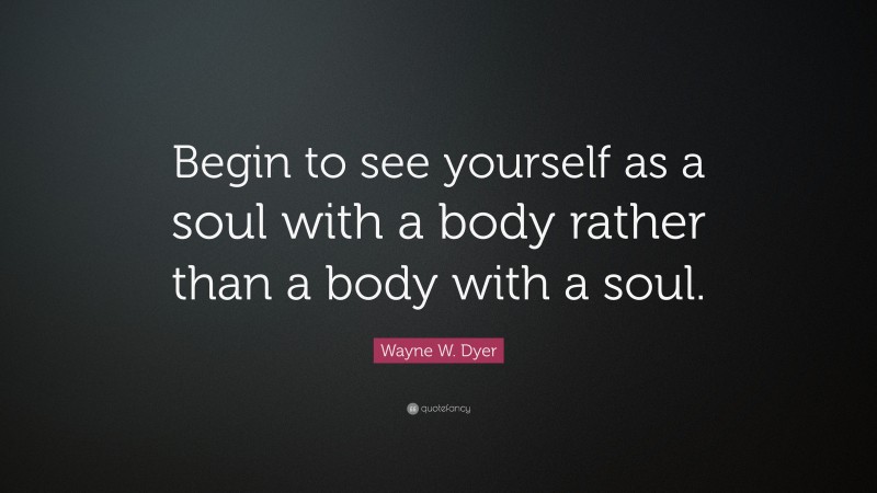 Wayne W. Dyer Quote: “Begin to see yourself as a soul with a body rather than a body with a soul.”
