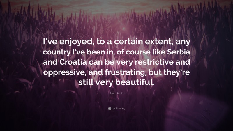 Henry Rollins Quote: “I’ve enjoyed, to a certain extent, any country I’ve been in, of course like Serbia and Croatia can be very restrictive and oppressive, and frustrating, but they’re still very beautiful.”