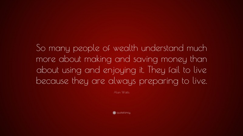 Alan Watts Quote: “So many people of wealth understand much more about making and saving money than about using and enjoying it. They fail to live because they are always preparing to live.”