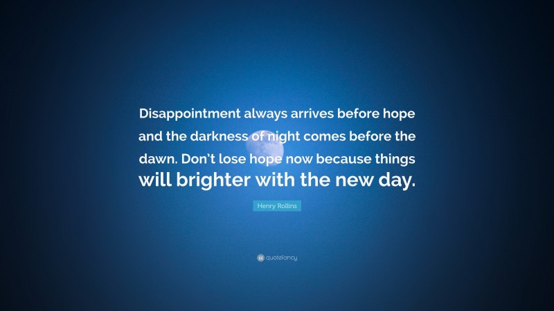 Henry Rollins Quote: “Disappointment always arrives before hope and the darkness of night comes before the dawn. Don’t lose hope now because things will brighter with the new day.”