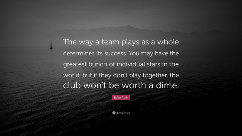 Babe Ruth Quote: “The way a team plays as a whole determines its success. You may have the greatest bunch of individual stars in the world, but if they don’t play together, the club won’t be worth a dime.”