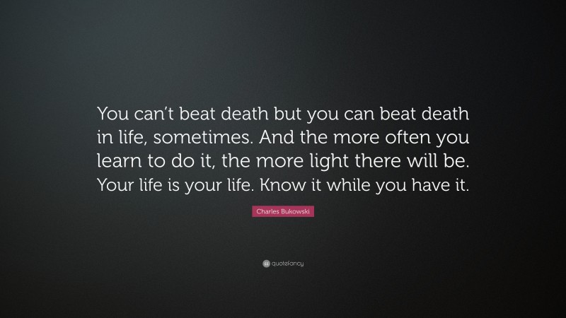 Charles Bukowski Quote: “You can’t beat death but you can beat death in life, sometimes. And the more often you learn to do it, the more light there will be. Your life is your life. Know it while you have it.”