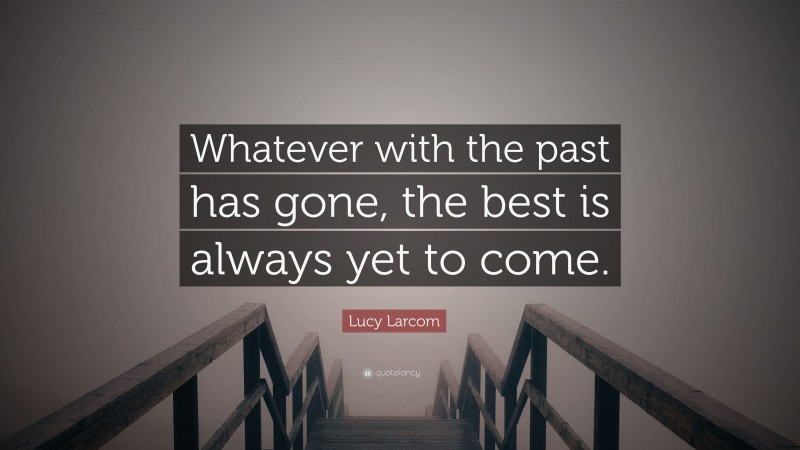 Lucy Larcom Quote: “Whatever with the past has gone, the best is always yet to come.”
