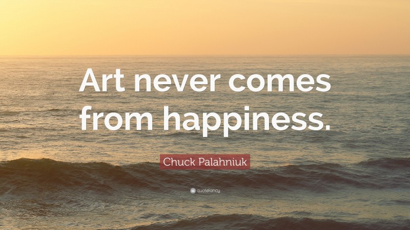 Chuck Palahniuk Quote: “Art never comes from happiness.”
