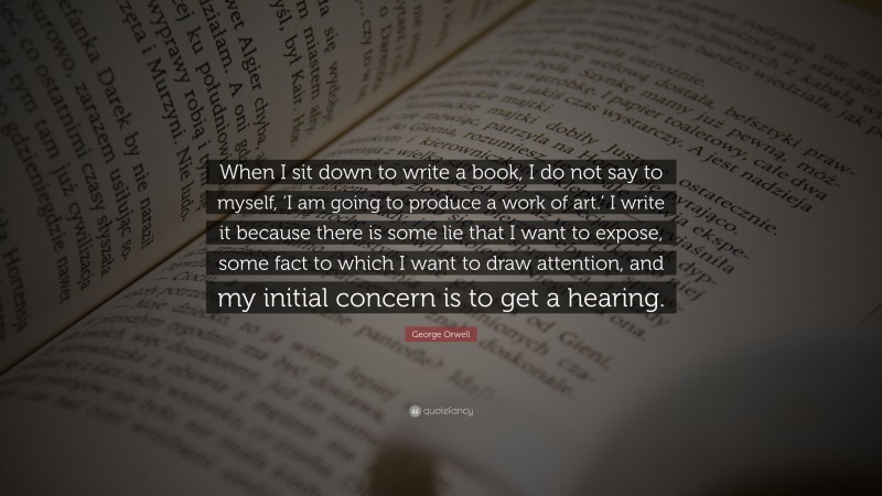George Orwell Quote: “When I sit down to write a book, I do not say to myself, ‘I am going to produce a work of art.’ I write it because there is some lie that I want to expose, some fact to which I want to draw attention, and my initial concern is to get a hearing.”