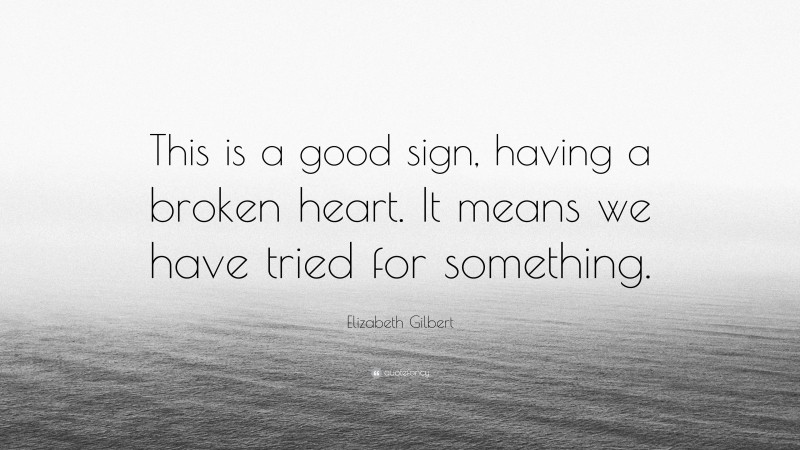 Elizabeth Gilbert Quote: “This is a good sign, having a broken heart. It means we have tried for something.”