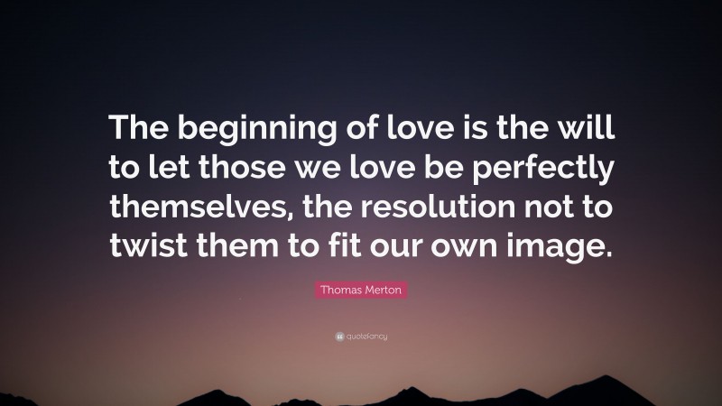 Thomas Merton Quote: “The beginning of love is the will to let those we love be perfectly themselves, the resolution not to twist them to fit our own image.”
