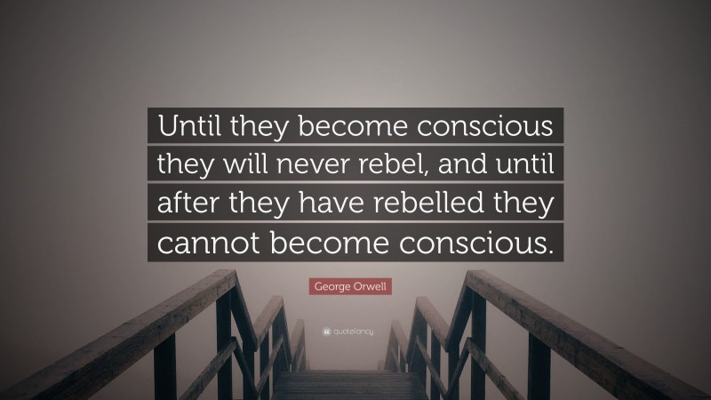 George Orwell Quote: “Until they become conscious they will never rebel, and until after they have rebelled they cannot become conscious.”