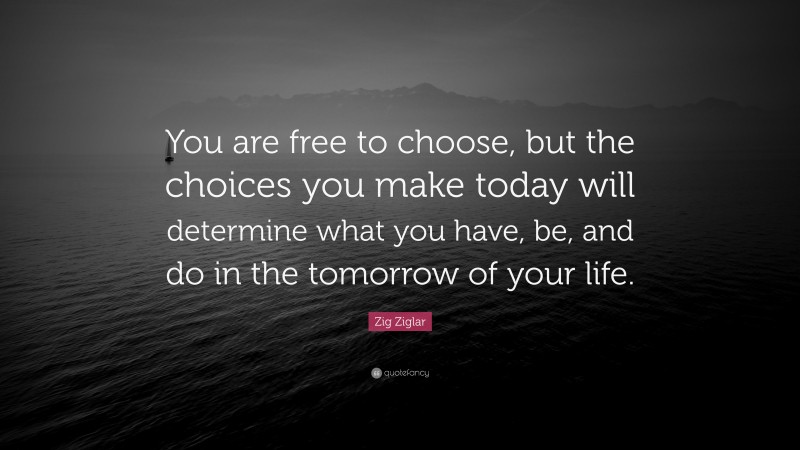 Zig Ziglar Quote: “You are free to choose, but the choices you make today will determine what you have, be, and do in the tomorrow of your life.”