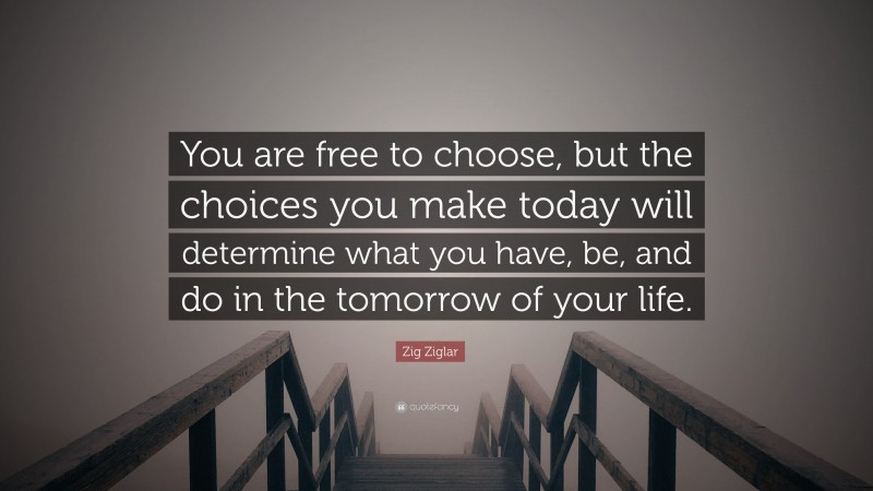 Zig Ziglar Quote: “You are free to choose, but the choices you make today will determine what you have, be, and do in the tomorrow of your life.”
