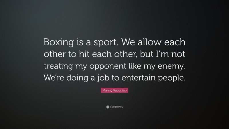 Manny Pacquiao Quote: “Boxing is a sport. We allow each other to hit each other, but I’m not treating my opponent like my enemy. We’re doing a job to entertain people.”