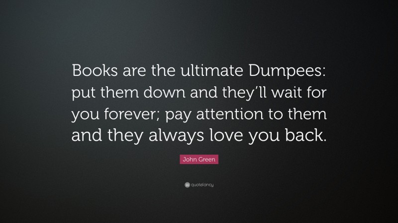 John Green Quote: “Books are the ultimate Dumpees: put them down and they’ll wait for you forever; pay attention to them and they always love you back.”