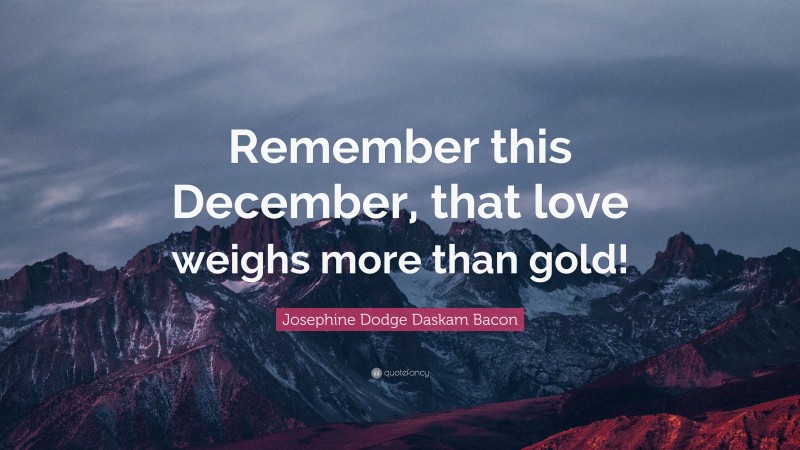 Josephine Dodge Daskam Bacon Quote: “Remember this December, that love weighs more than gold!”