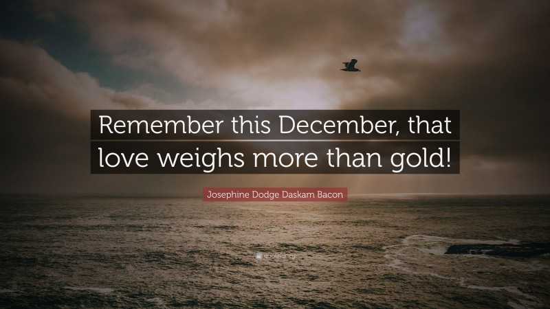 Josephine Dodge Daskam Bacon Quote: “Remember this December, that love weighs more than gold!”