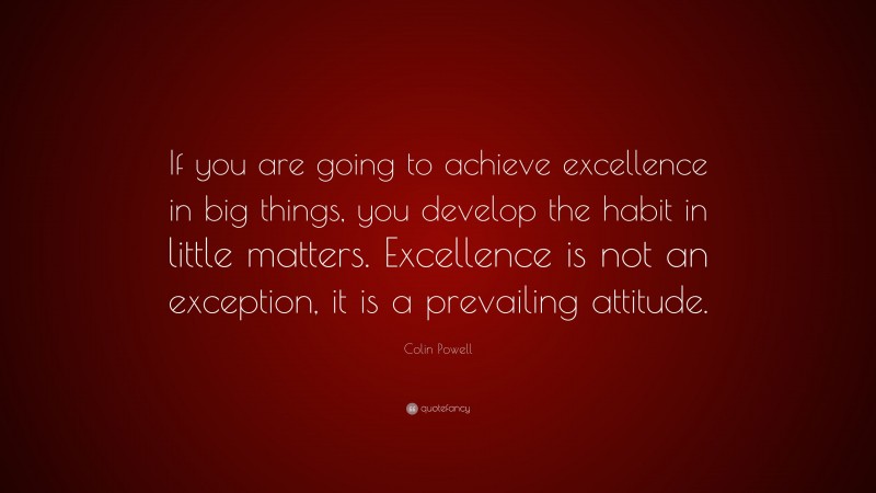 Colin Powell Quote: “If you are going to achieve excellence in big things, you develop the habit in little matters. Excellence is not an exception, it is a prevailing attitude.”