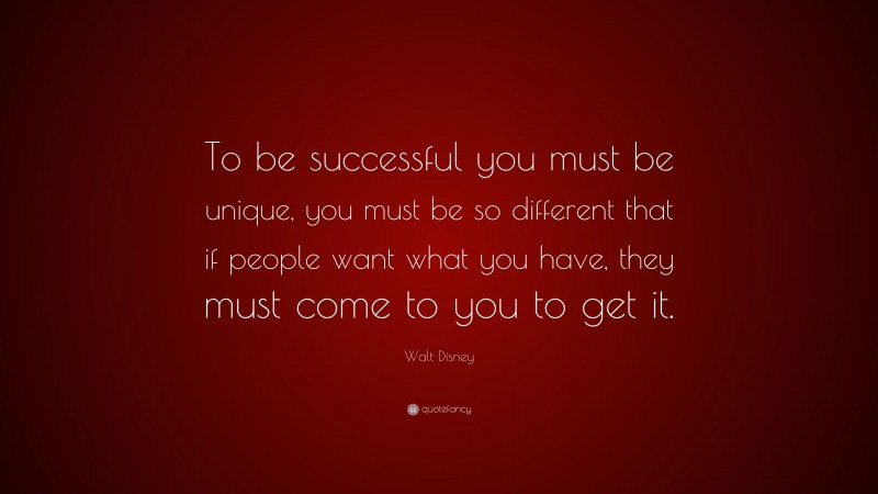 Walt Disney Quote: “To be successful you must be unique, you must be so different that if people want what you have, they must come to you to get it.”